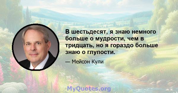 В шестьдесят, я знаю немного больше о мудрости, чем в тридцать, но я гораздо больше знаю о глупости.