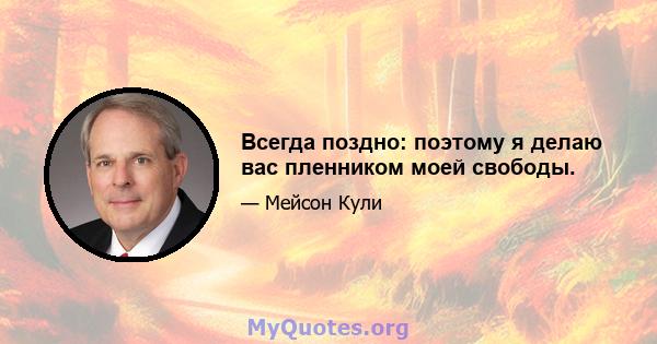 Всегда поздно: поэтому я делаю вас пленником моей свободы.