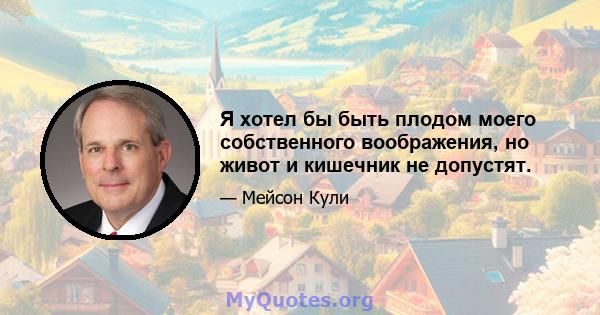 Я хотел бы быть плодом моего собственного воображения, но живот и кишечник не допустят.