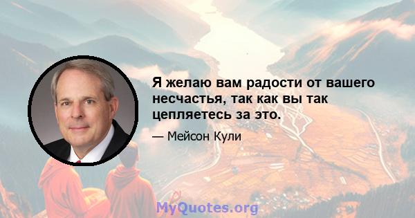 Я желаю вам радости от вашего несчастья, так как вы так цепляетесь за это.