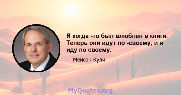 Я когда -то был влюблен в книги. Теперь они идут по -своему, и я иду по своему.