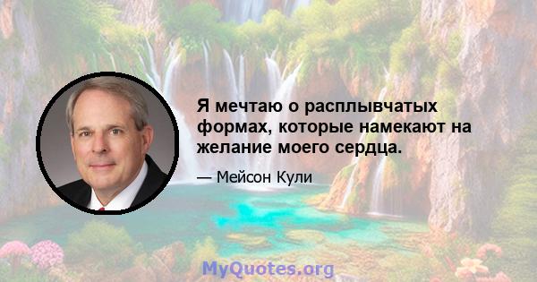 Я мечтаю о расплывчатых формах, которые намекают на желание моего сердца.