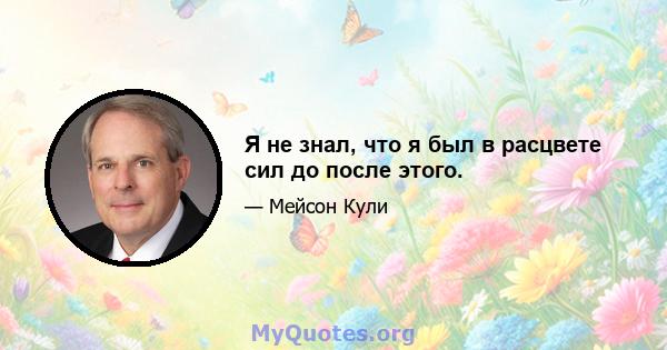 Я не знал, что я был в расцвете сил до после этого.