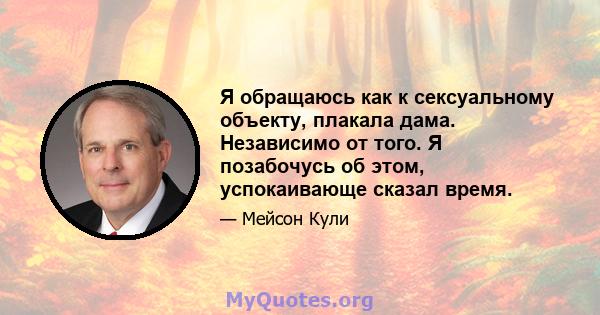 Я обращаюсь как к сексуальному объекту, плакала дама. Независимо от того. Я позабочусь об этом, успокаивающе сказал время.