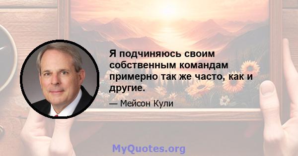 Я подчиняюсь своим собственным командам примерно так же часто, как и другие.