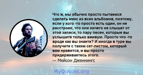 Что ж, мы обычно просто пытаемся сделать микс из всех альбомов, поэтому, если у кого -то просто есть один, он не расстроен, что они ничего не слышат от этой записи, то пару песен, которые вы услышите только вживую.