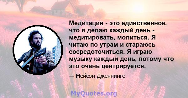 Медитация - это единственное, что я делаю каждый день - медитировать, молиться. Я читаю по утрам и стараюсь сосредоточиться. Я играю музыку каждый день, потому что это очень центрируется.