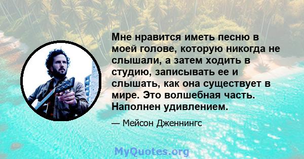 Мне нравится иметь песню в моей голове, которую никогда не слышали, а затем ходить в студию, записывать ее и слышать, как она существует в мире. Это волшебная часть. Наполнен удивлением.