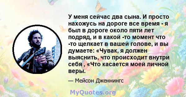 У меня сейчас два сына. И просто нахожусь на дороге все время - я был в дороге около пяти лет подряд, и в какой -то момент что -то щелкает в вашей голове, и вы думаете: «Чувак, я должен выяснить, что происходит внутри