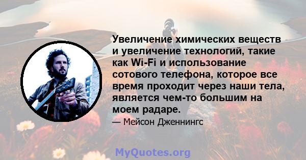 Увеличение химических веществ и увеличение технологий, такие как Wi-Fi и использование сотового телефона, которое все время проходит через наши тела, является чем-то большим на моем радаре.