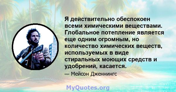 Я действительно обеспокоен всеми химическими веществами. Глобальное потепление является еще одним огромным, но количество химических веществ, используемых в виде стиральных моющих средств и удобрений, касается.