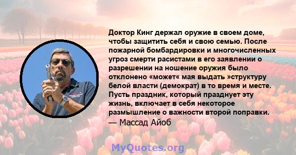 Доктор Кинг держал оружие в своем доме, чтобы защитить себя и свою семью. После пожарной бомбардировки и многочисленных угроз смерти расистами в его заявлении о разрешении на ношение оружия было отклонено «может« мая