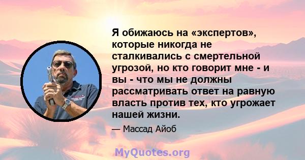 Я обижаюсь на «экспертов», которые никогда не сталкивались с смертельной угрозой, но кто говорит мне - и вы - что мы не должны рассматривать ответ на равную власть против тех, кто угрожает нашей жизни.