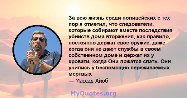 За всю жизнь среди полицейских с тех пор я отметил, что следователи, которые собирают вместе последствия убийств дома вторжения, как правило, постоянно держат свое оружие, даже когда они не дают службы в своем