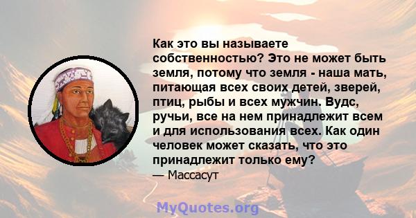 Как это вы называете собственностью? Это не может быть земля, потому что земля - ​​наша мать, питающая всех своих детей, зверей, птиц, рыбы и всех мужчин. Вудс, ручьи, все на нем принадлежит всем и для использования