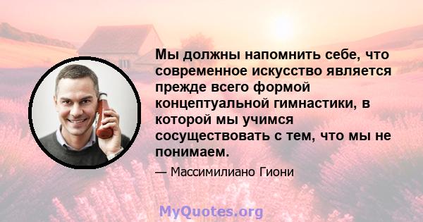 Мы должны напомнить себе, что современное искусство является прежде всего формой концептуальной гимнастики, в которой мы учимся сосуществовать с тем, что мы не понимаем.