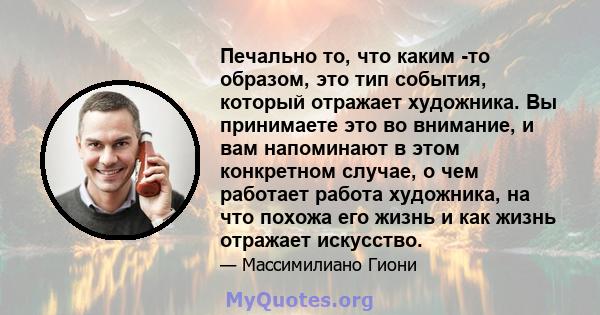 Печально то, что каким -то образом, это тип события, который отражает художника. Вы принимаете это во внимание, и вам напоминают в этом конкретном случае, о чем работает работа художника, на что похожа его жизнь и как