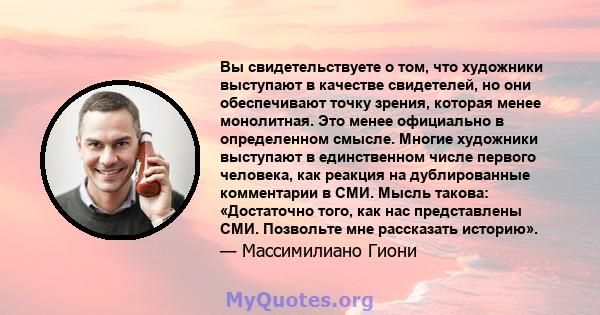 Вы свидетельствуете о том, что художники выступают в качестве свидетелей, но они обеспечивают точку зрения, которая менее монолитная. Это менее официально в определенном смысле. Многие художники выступают в единственном 