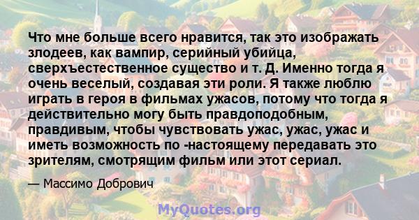 Что мне больше всего нравится, так это изображать злодеев, как вампир, серийный убийца, сверхъестественное существо и т. Д. Именно тогда я очень веселый, создавая эти роли. Я также люблю играть в героя в фильмах ужасов, 