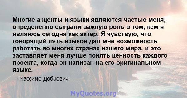 Многие акценты и языки являются частью меня, определенно сыграли важную роль в том, кем я являюсь сегодня как актер. Я чувствую, что говорящий пять языков дал мне возможность работать во многих странах нашего мира, и