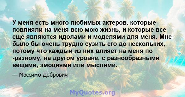 У меня есть много любимых актеров, которые повлияли на меня всю мою жизнь, и которые все еще являются идолами и моделями для меня. Мне было бы очень трудно сузить его до нескольких, потому что каждый из них влияет на