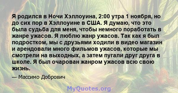 Я родился в Ночи Хэллоуина, 2:00 утра 1 ноября, но до сих пор в Хэллоуине в США. Я думаю, что это была судьба для меня, чтобы немного поработать в жанре ужасов. Я люблю жанр ужасов. Так как я был подростком, мы с