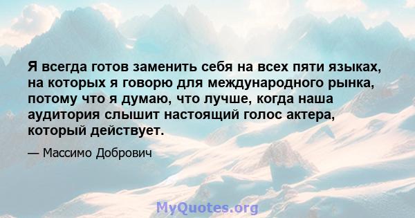 Я всегда готов заменить себя на всех пяти языках, на которых я говорю для международного рынка, потому что я думаю, что лучше, когда наша аудитория слышит настоящий голос актера, который действует.