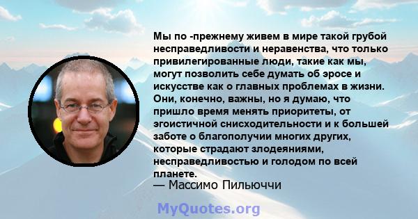 Мы по -прежнему живем в мире такой грубой несправедливости и неравенства, что только привилегированные люди, такие как мы, могут позволить себе думать об эросе и искусстве как о главных проблемах в жизни. Они, конечно,