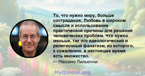 То, что нужно миру, больше сострадания; Любовь в широком смысле и использование практической причины для решения человеческих проблем. Что нужно меньше, так это идеологический и религиозный фанатизм, из которого, к