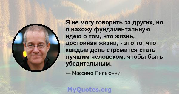 Я не могу говорить за других, но я нахожу фундаментальную идею о том, что жизнь, достойная жизни, - это то, что каждый день стремится стать лучшим человеком, чтобы быть убедительным.