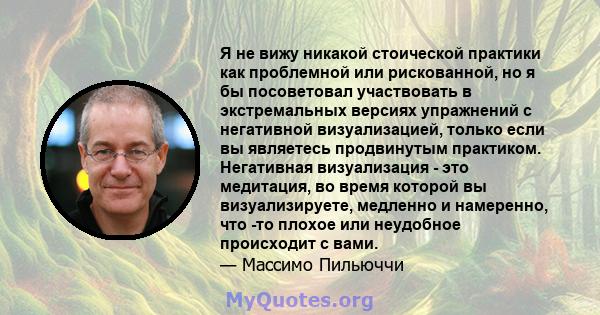 Я не вижу никакой стоической практики как проблемной или рискованной, но я бы посоветовал участвовать в экстремальных версиях упражнений с негативной визуализацией, только если вы являетесь продвинутым практиком.