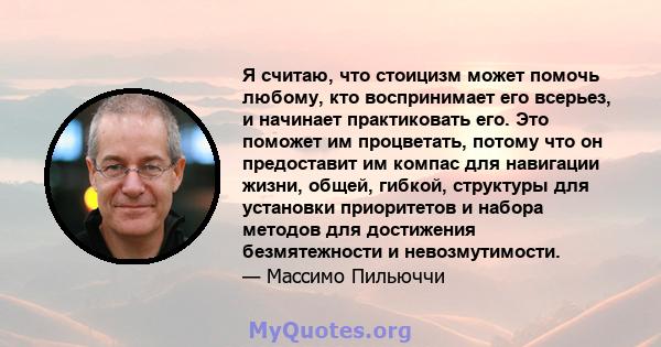 Я считаю, что стоицизм может помочь любому, кто воспринимает его всерьез, и начинает практиковать его. Это поможет им процветать, потому что он предоставит им компас для навигации жизни, общей, гибкой, структуры для