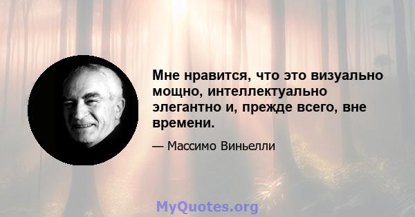 Мне нравится, что это визуально мощно, интеллектуально элегантно и, прежде всего, вне времени.