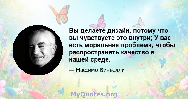 Вы делаете дизайн, потому что вы чувствуете это внутри; У вас есть моральная проблема, чтобы распространять качество в нашей среде.