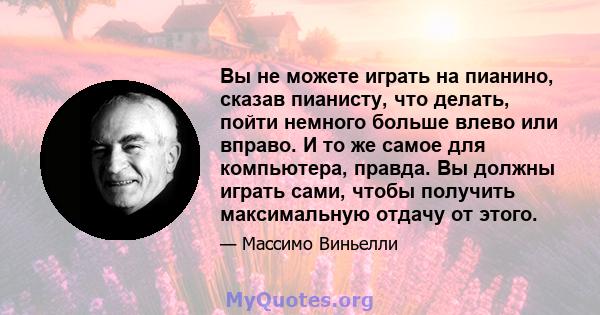 Вы не можете играть на пианино, сказав пианисту, что делать, пойти немного больше влево или вправо. И то же самое для компьютера, правда. Вы должны играть сами, чтобы получить максимальную отдачу от этого.