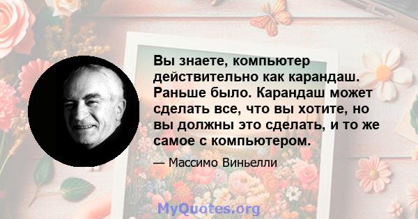 Вы знаете, компьютер действительно как карандаш. Раньше было. Карандаш может сделать все, что вы хотите, но вы должны это сделать, и то же самое с компьютером.