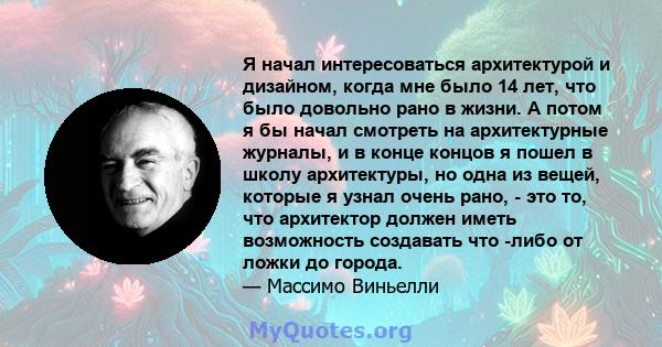 Я начал интересоваться архитектурой и дизайном, когда мне было 14 лет, что было довольно рано в жизни. А потом я бы начал смотреть на архитектурные журналы, и в конце концов я пошел в школу архитектуры, но одна из