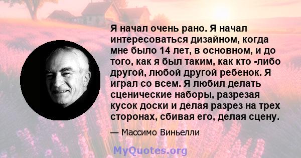 Я начал очень рано. Я начал интересоваться дизайном, когда мне было 14 лет, в основном, и до того, как я был таким, как кто -либо другой, любой другой ребенок. Я играл со всем. Я любил делать сценические наборы,