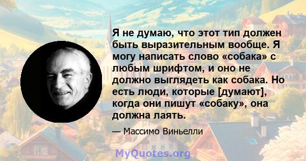 Я не думаю, что этот тип должен быть выразительным вообще. Я могу написать слово «собака» с любым шрифтом, и оно не должно выглядеть как собака. Но есть люди, которые [думают], когда они пишут «собаку», она должна лаять.