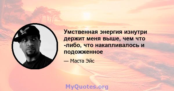 Умственная энергия изнутри держит меня выше, чем что -либо, что накапливалось и подожженное