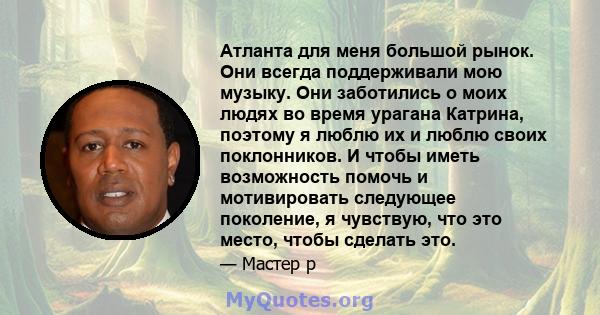 Атланта для меня большой рынок. Они всегда поддерживали мою музыку. Они заботились о моих людях во время урагана Катрина, поэтому я люблю их и люблю своих поклонников. И чтобы иметь возможность помочь и мотивировать