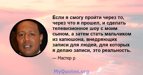 Если я смогу пройти через то, через что я прошел, и сделать телевизионное шоу с моим сыном, а затем стать мальчиком из капюшона, внедряющих записи для людей, для которых я делаю записи, это реальность.