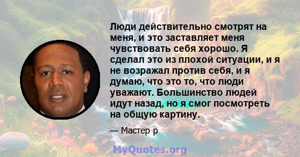 Люди действительно смотрят на меня, и это заставляет меня чувствовать себя хорошо. Я сделал это из плохой ситуации, и я не возражал против себя, и я думаю, что это то, что люди уважают. Большинство людей идут назад, но