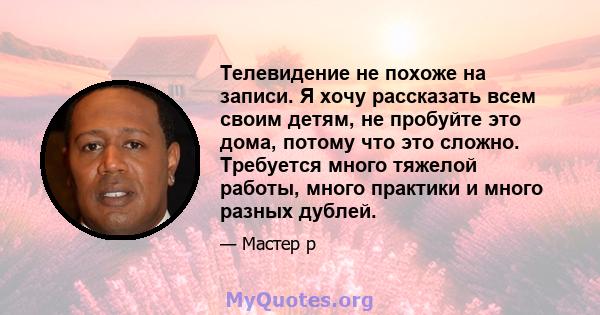 Телевидение не похоже на записи. Я хочу рассказать всем своим детям, не пробуйте это дома, потому что это сложно. Требуется много тяжелой работы, много практики и много разных дублей.