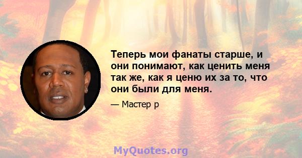 Теперь мои фанаты старше, и они понимают, как ценить меня так же, как я ценю их за то, что они были для меня.