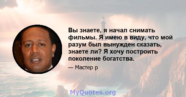 Вы знаете, я начал снимать фильмы. Я имею в виду, что мой разум был вынужден сказать, знаете ли? Я хочу построить поколение богатства.