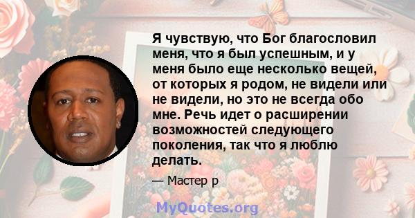 Я чувствую, что Бог благословил меня, что я был успешным, и у меня было еще несколько вещей, от которых я родом, не видели или не видели, но это не всегда обо мне. Речь идет о расширении возможностей следующего