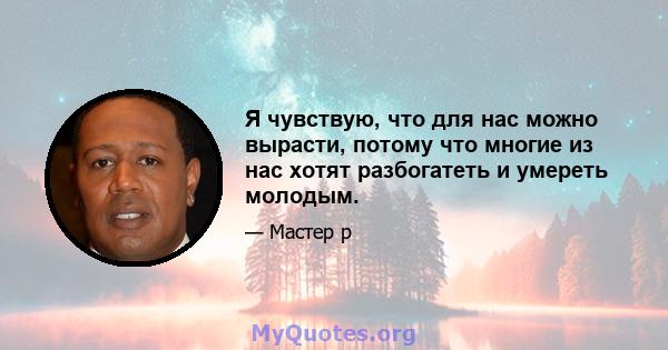 Я чувствую, что для нас можно вырасти, потому что многие из нас хотят разбогатеть и умереть молодым.