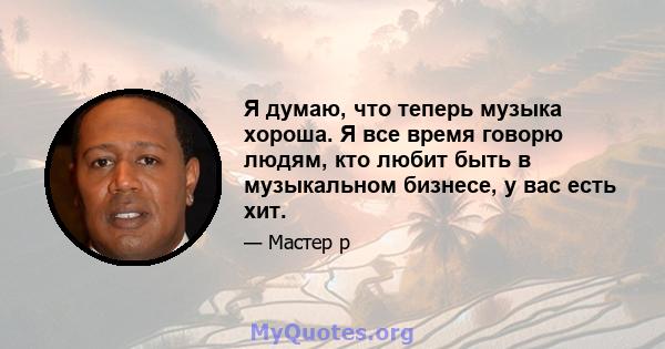 Я думаю, что теперь музыка хороша. Я все время говорю людям, кто любит быть в музыкальном бизнесе, у вас есть хит.