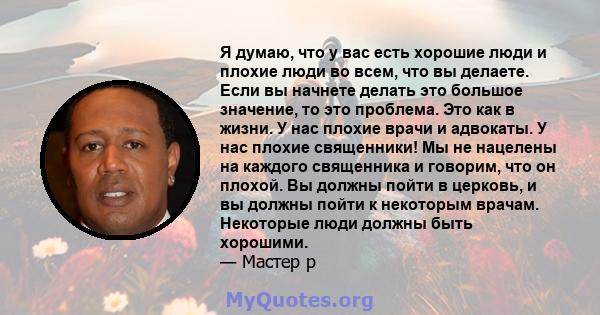 Я думаю, что у вас есть хорошие люди и плохие люди во всем, что вы делаете. Если вы начнете делать это большое значение, то это проблема. Это как в жизни. У нас плохие врачи и адвокаты. У нас плохие священники! Мы не